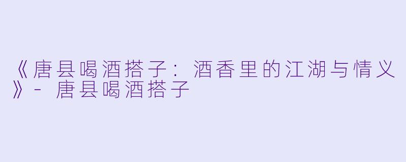 《唐县喝酒搭子：酒香里的江湖与情义》-唐县喝酒搭子