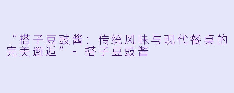 “搭子豆豉酱：传统风味与现代餐桌的完美邂逅”-搭子豆豉酱