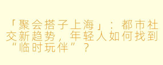 「聚会搭子上海」：都市社交新趋势，年轻人如何找到“临时玩伴”？