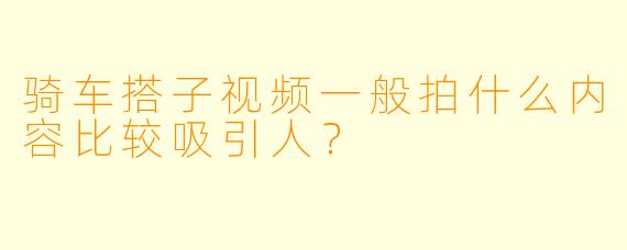 骑车搭子视频一般拍什么内容比较吸引人？