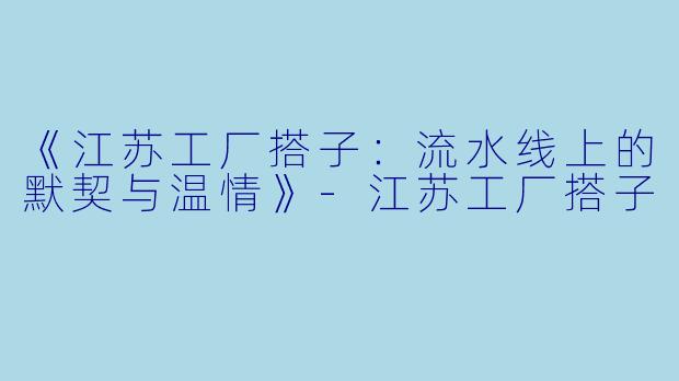 《江苏工厂搭子：流水线上的默契与温情》-江苏工厂搭子