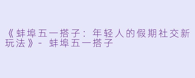 《蚌埠五一搭子：年轻人的假期社交新玩法》-蚌埠五一搭子