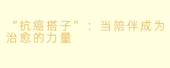 “抗癌搭子”：当陪伴成为治愈的力量