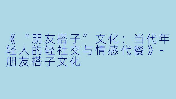 《“朋友搭子”文化：当代年轻人的轻社交与情感代餐》-朋友搭子文化