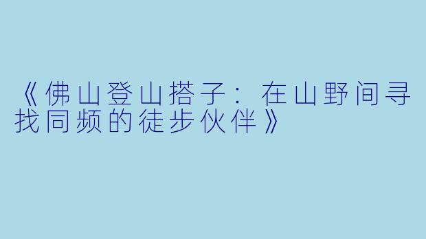 《佛山登山搭子：在山野间寻找同频的徒步伙伴》