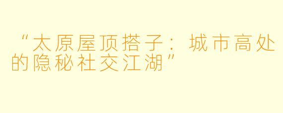 “太原屋顶搭子：城市高处的隐秘社交江湖”