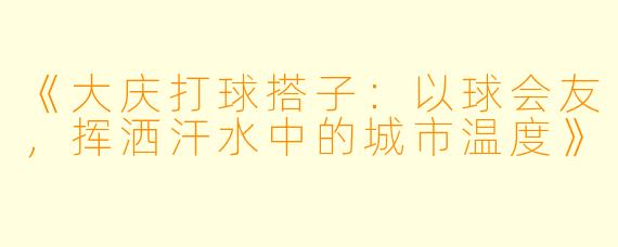 《大庆打球搭子：以球会友，挥洒汗水中的城市温度》