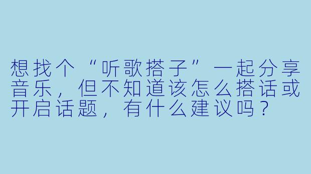想找个“听歌搭子”一起分享音乐，但不知道该怎么搭话或开启话题，有什么建议吗？