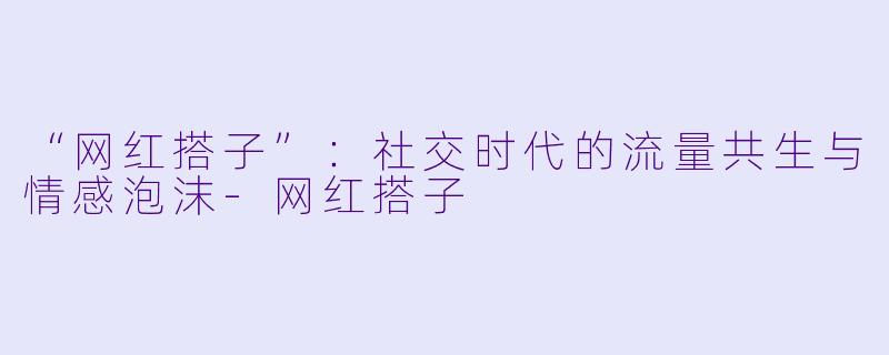 “网红搭子”：社交时代的流量共生与情感泡沫-网红搭子