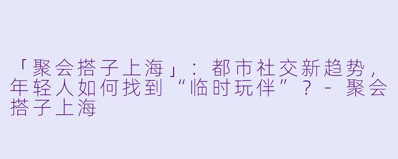 「聚会搭子上海」:都市社交新趋势,年轻人如何找到“临时玩伴”?