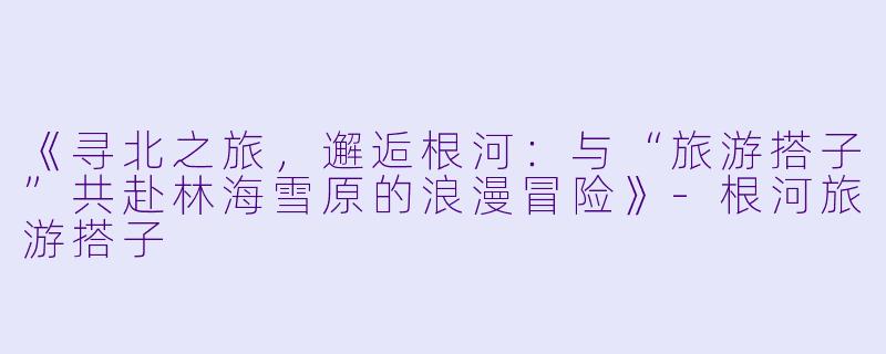 《寻北之旅，邂逅根河：与“旅游搭子”共赴林海雪原的浪漫冒险》-根河旅游搭子