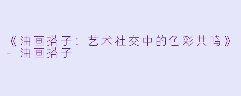 《油画搭子：艺术社交中的色彩共鸣》-油画搭子