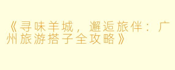 《寻味羊城，邂逅旅伴：广州旅游搭子全攻略》