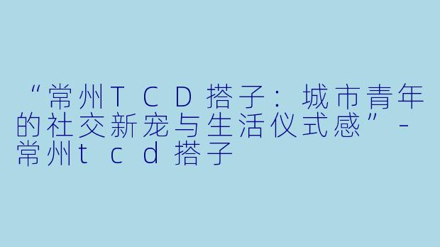 “常州TCD搭子：城市青年的社交新宠与生活仪式感”-常州tcd搭子