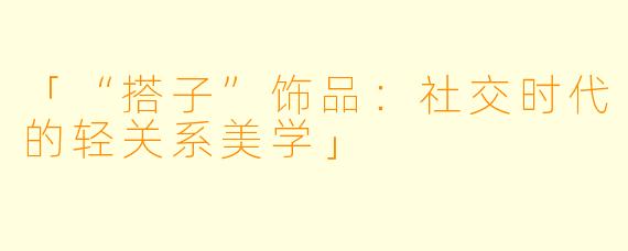 「“搭子”饰品：社交时代的轻关系美学」