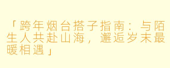 「跨年烟台搭子指南：与陌生人共赴山海，邂逅岁末最暖相遇」