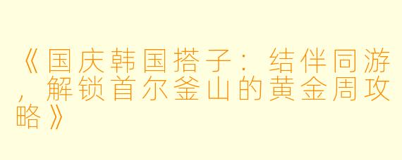 《国庆韩国搭子：结伴同游，解锁首尔釜山的黄金周攻略》