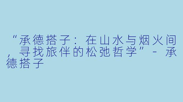 “承德搭子：在山水与烟火间，寻找旅伴的松弛哲学”-承德搭子