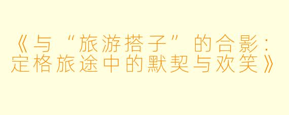 《与“旅游搭子”的合影：定格旅途中的默契与欢笑》