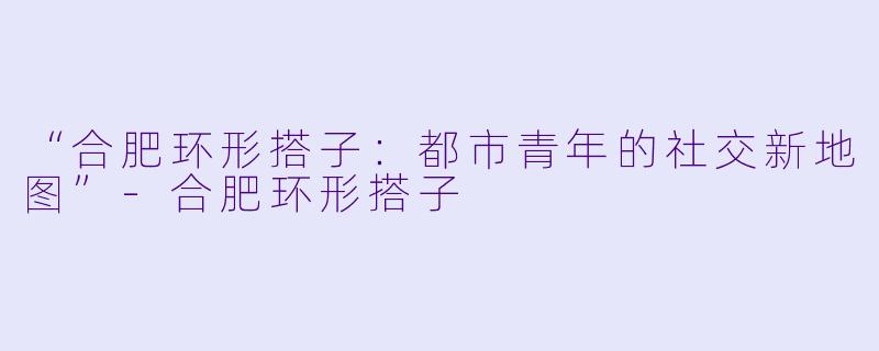 “合肥环形搭子：都市青年的社交新地图”-合肥环形搭子