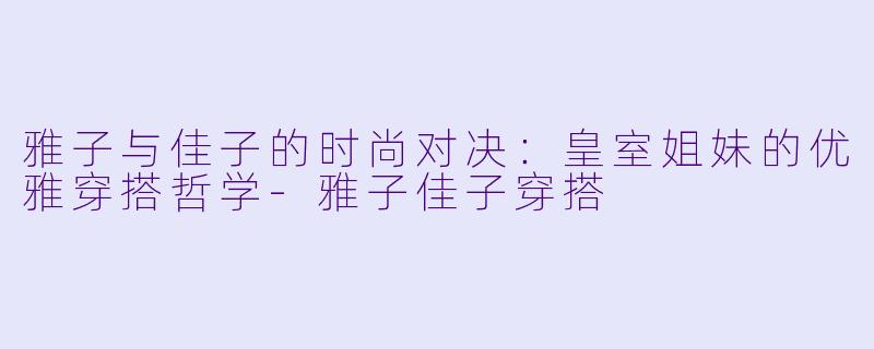 雅子与佳子的时尚对决：皇室姐妹的优雅穿搭哲学-雅子佳子穿搭