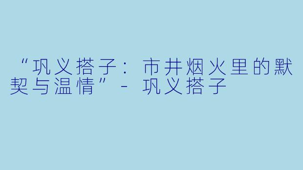 “巩义搭子：市井烟火里的默契与温情”-巩义搭子