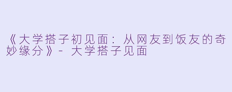 《大学搭子初见面：从网友到饭友的奇妙缘分》-大学搭子见面