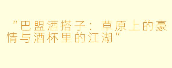 “巴盟酒搭子：草原上的豪情与酒杯里的江湖”