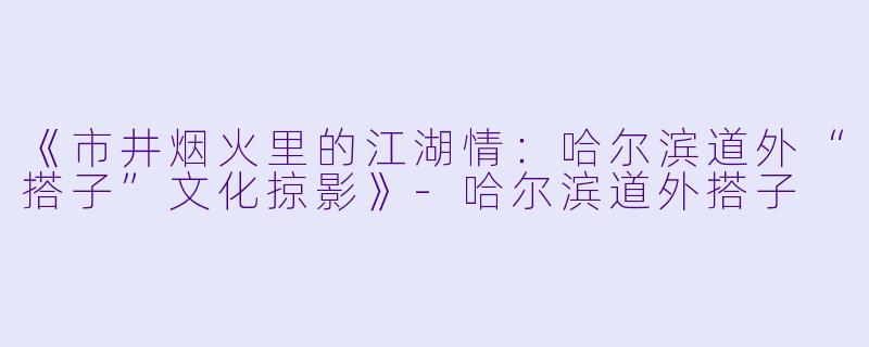 《市井烟火里的江湖情:哈尔滨道外“搭子”文化掠影》
