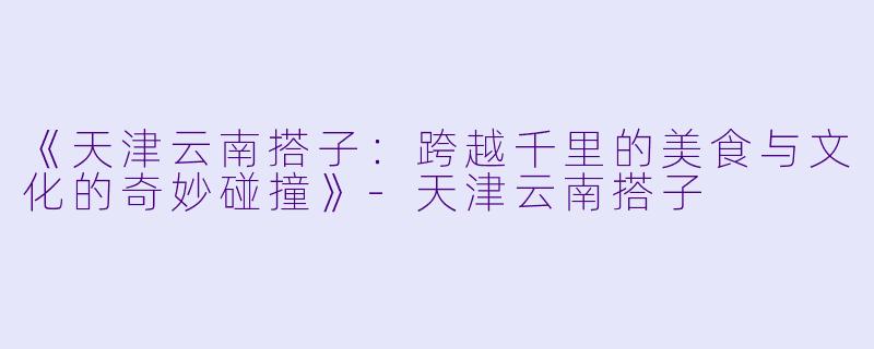 《天津云南搭子：跨越千里的美食与文化的奇妙碰撞》-天津云南搭子
