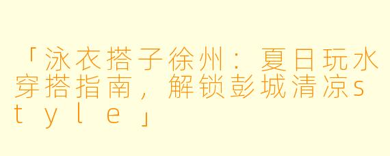 「泳衣搭子徐州：夏日玩水穿搭指南，解锁彭城清凉style」