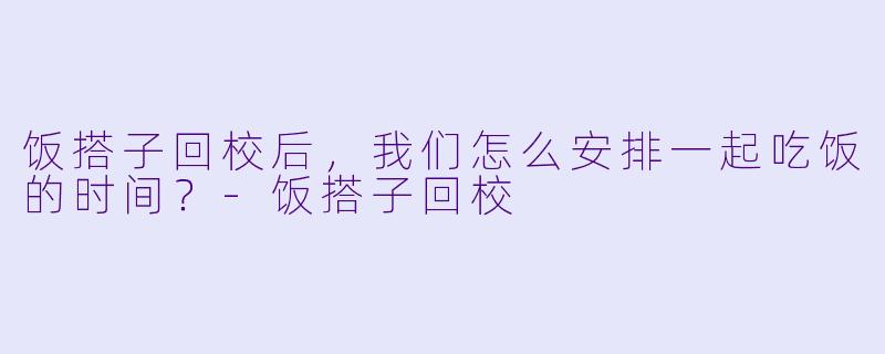 饭搭子回校后，我们怎么安排一起吃饭的时间？-饭搭子回校