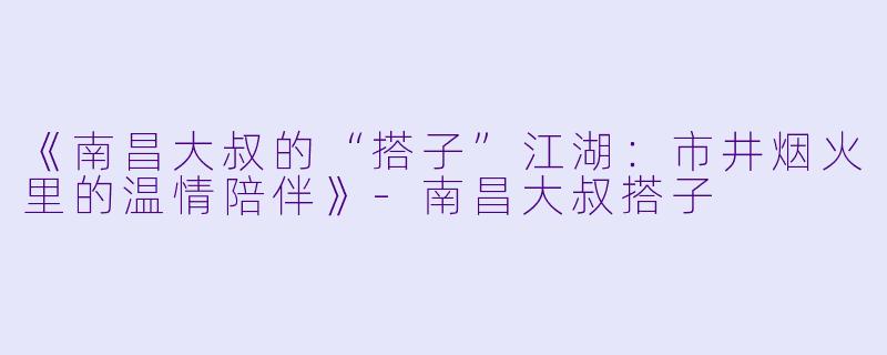 《南昌大叔的“搭子”江湖：市井烟火里的温情陪伴》-南昌大叔搭子