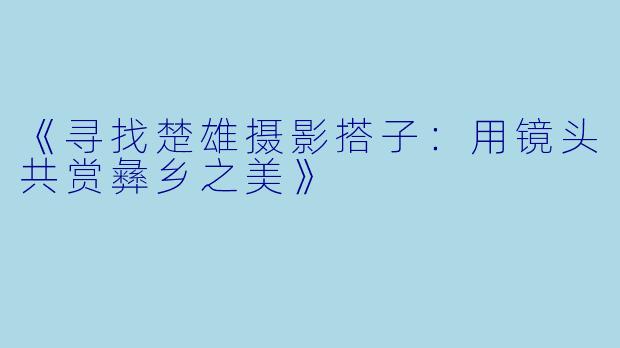 《寻找楚雄摄影搭子：用镜头共赏彝乡之美》