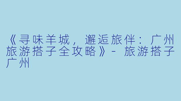 《寻味羊城,邂逅旅伴:广州旅游搭子全攻略》