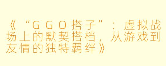 《“GGO搭子”：虚拟战场上的默契搭档，从游戏到友情的独特羁绊》