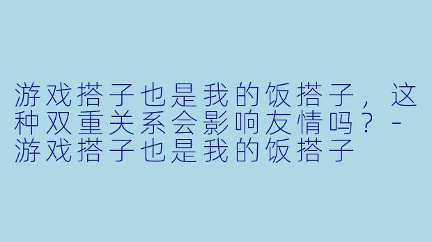 游戏搭子也是我的饭搭子，这种双重关系会影响友情吗？-游戏搭子也是我的饭搭子