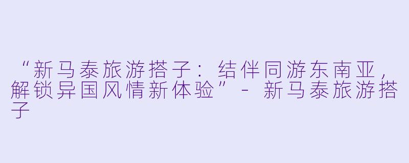 “新马泰旅游搭子:结伴同游东南亚,解锁异国风情新体验”