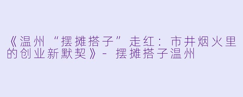 《温州“摆摊搭子”走红：市井烟火里的创业新默契》-摆摊搭子温州