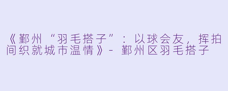 《鄞州“羽毛搭子”：以球会友，挥拍间织就城市温情》-鄞州区羽毛搭子