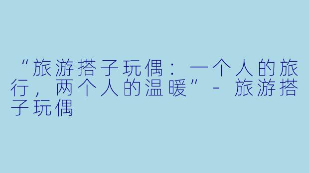 “旅游搭子玩偶：一个人的旅行，两个人的温暖”-旅游搭子玩偶