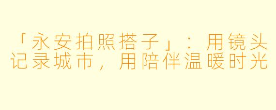 「永安拍照搭子」：用镜头记录城市，用陪伴温暖时光