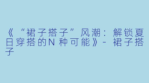 《“裙子搭子”风潮：解锁夏日穿搭的N种可能》-裙子搭子