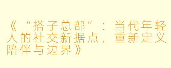 《“搭子总部”：当代年轻人的社交新据点，重新定义陪伴与边界》