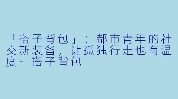 「搭子背包」：都市青年的社交新装备，让孤独行走也有温度-搭子背包