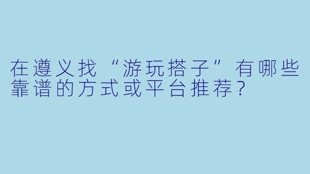 在遵义找“游玩搭子”有哪些靠谱的方式或平台推荐?