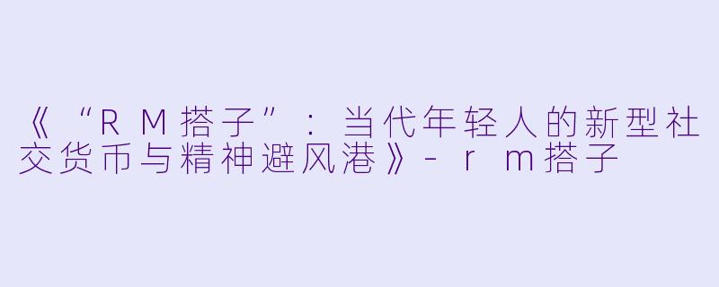 《“RM搭子”：当代年轻人的新型社交货币与精神避风港》-rm搭子