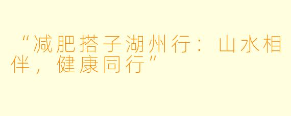 “减肥搭子湖州行：山水相伴，健康同行”