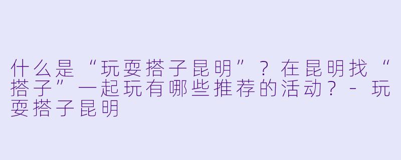 什么是“玩耍搭子昆明”？在昆明找“搭子”一起玩有哪些推荐的活动？-玩耍搭子昆明