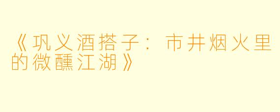 《巩义酒搭子：市井烟火里的微醺江湖》